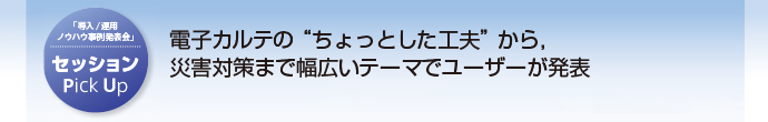 セッション Pick Up 電子カルテの“ちょっとした工夫”から，災害対策まで幅広いテーマでユーザーが発表